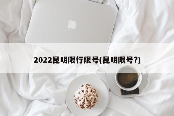 2022昆明限行限号(昆明限号?)