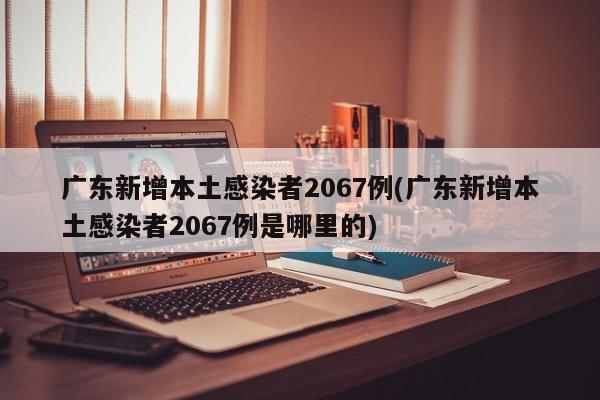 广东新增本土感染者2067例(广东新增本土感染者2067例是哪里的)