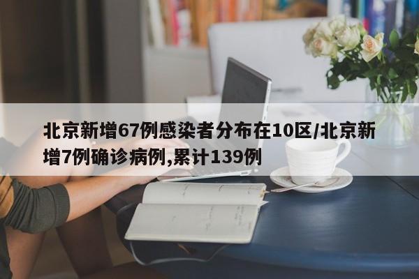 北京新增67例感染者分布在10区/北京新增7例确诊病例,累计139例