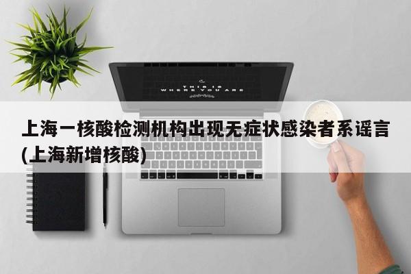 上海一核酸检测机构出现无症状感染者系谣言(上海新增核酸)