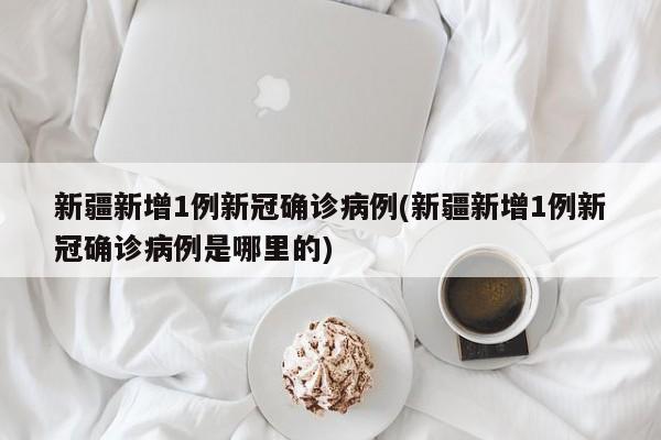 新疆新增1例新冠确诊病例(新疆新增1例新冠确诊病例是哪里的)