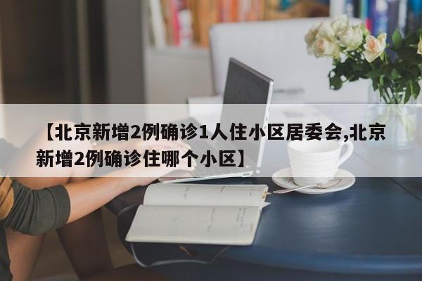 【北京新增2例确诊1人住小区居委会,北京新增2例确诊住哪个小区】