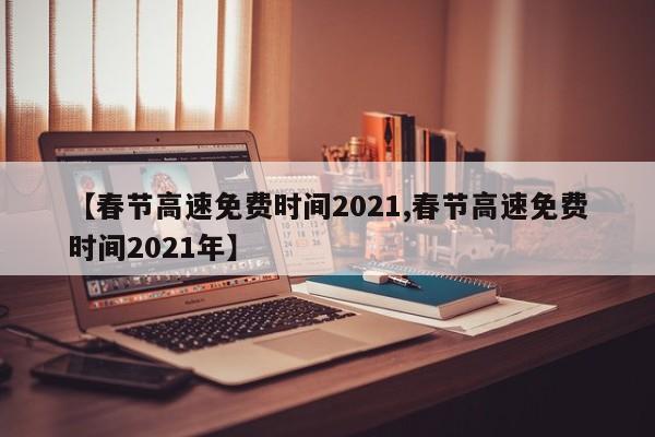【春节高速免费时间2021,春节高速免费时间2021年】