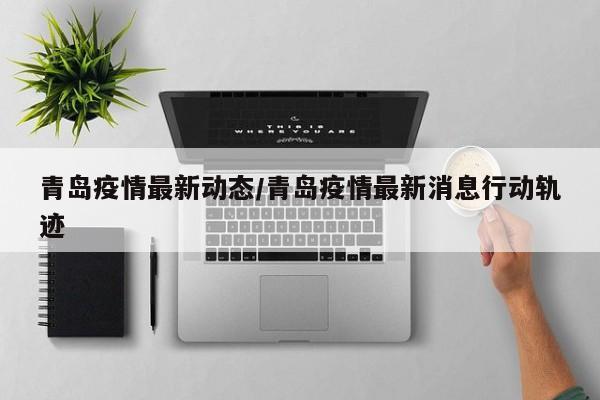 青岛疫情最新动态/青岛疫情最新消息行动轨迹