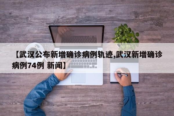 【武汉公布新增确诊病例轨迹,武汉新增确诊病例74例 新闻】