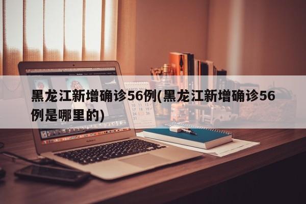 黑龙江新增确诊56例(黑龙江新增确诊56例是哪里的)
