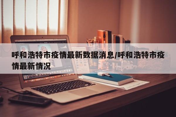 呼和浩特市疫情最新数据消息/呼和浩特市疫情最新情况