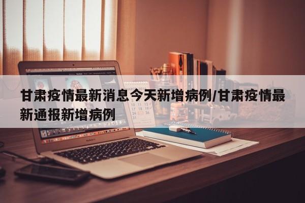 甘肃疫情最新消息今天新增病例/甘肃疫情最新通报新增病例