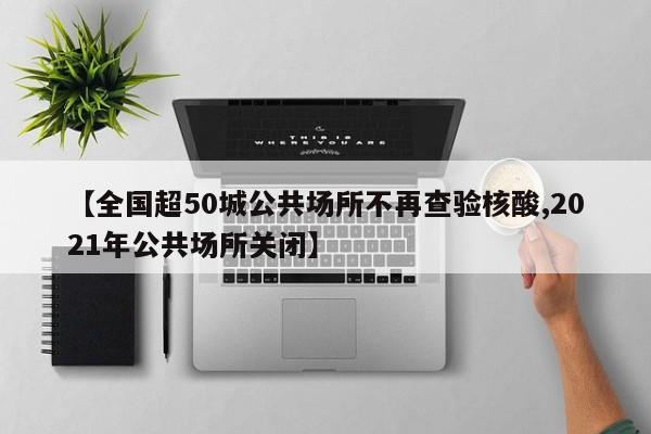 【全国超50城公共场所不再查验核酸,2021年公共场所关闭】