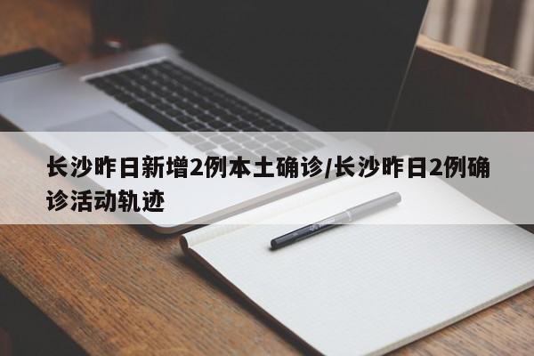 长沙昨日新增2例本土确诊/长沙昨日2例确诊活动轨迹