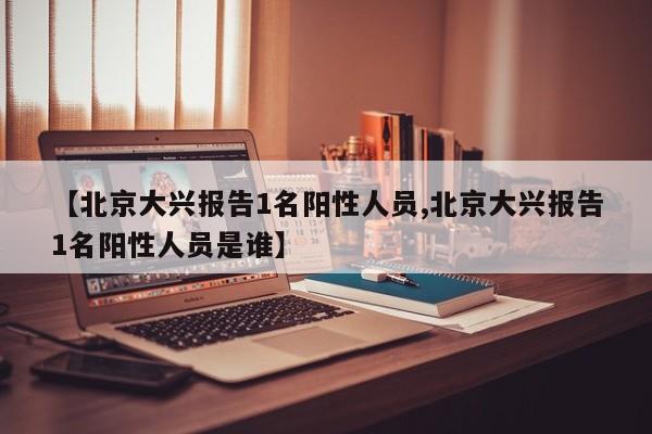 【北京大兴报告1名阳性人员,北京大兴报告1名阳性人员是谁】