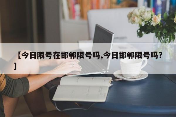 【今日限号在邯郸限号吗,今日邯郸限号吗?】