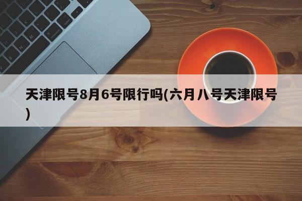 天津限号8月6号限行吗(六月八号天津限号)