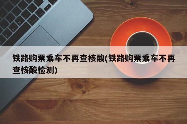 铁路购票乘车不再查核酸(铁路购票乘车不再查核酸检测)