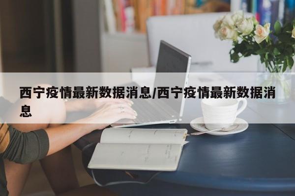 西宁疫情最新数据消息/西宁疫情最新数据消息