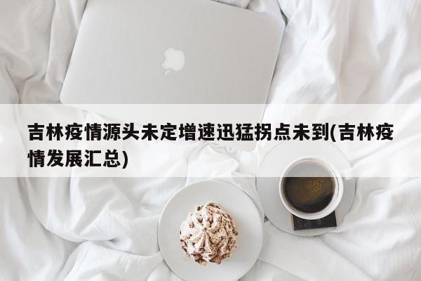 吉林疫情源头未定增速迅猛拐点未到(吉林疫情发展汇总)