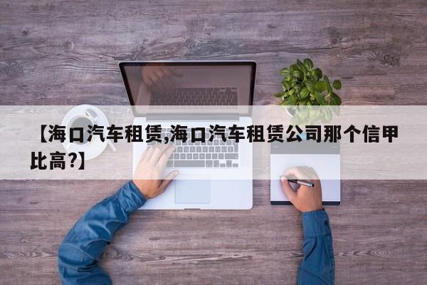 【海口汽车租赁,海口汽车租赁公司那个信甲比高?】