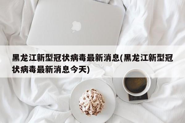 黑龙江新型冠状病毒最新消息(黑龙江新型冠状病毒最新消息今天)