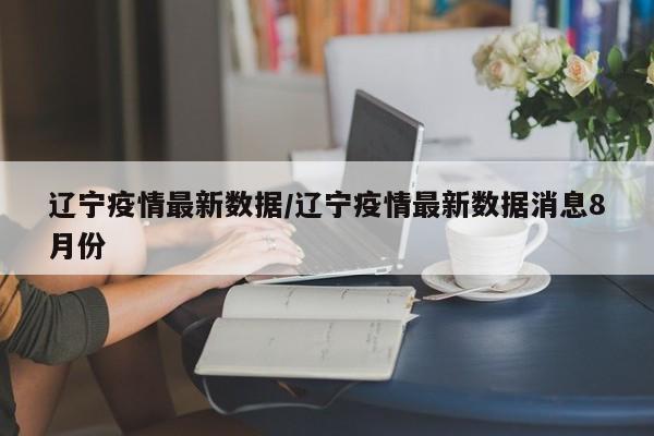 辽宁疫情最新数据/辽宁疫情最新数据消息8月份