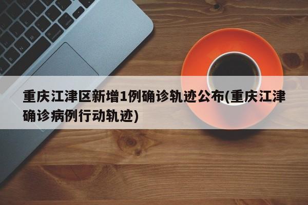 重庆江津区新增1例确诊轨迹公布(重庆江津确诊病例行动轨迹)