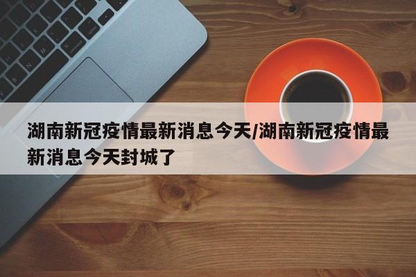 湖南新冠疫情最新消息今天/湖南新冠疫情最新消息今天封城了