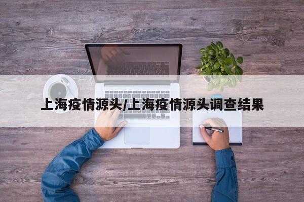 上海疫情源头/上海疫情源头调查结果