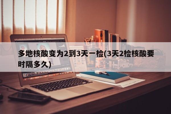 多地核酸变为2到3天一检(3天2检核酸要时隔多久)