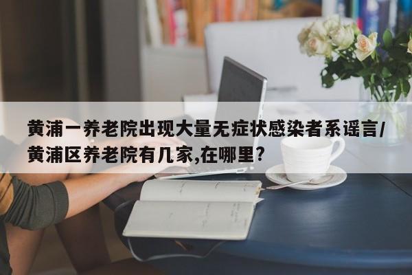 黄浦一养老院出现大量无症状感染者系谣言/黄浦区养老院有几家,在哪里?
