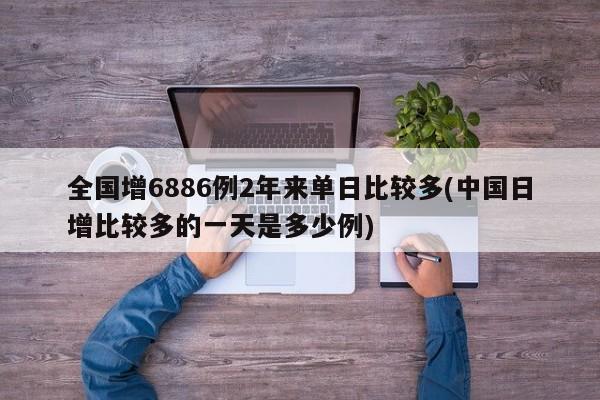 全国增6886例2年来单日比较多(中国日增比较多的一天是多少例)