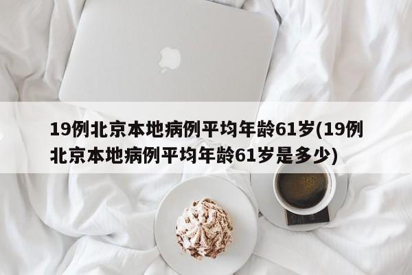 19例北京本地病例平均年龄61岁(19例北京本地病例平均年龄61岁是多少)