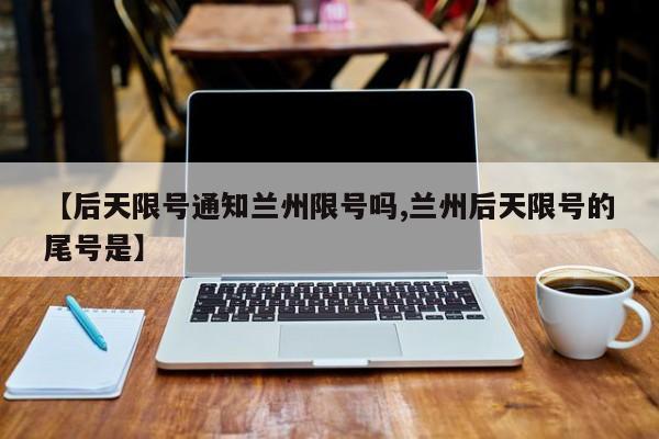【后天限号通知兰州限号吗,兰州后天限号的尾号是】