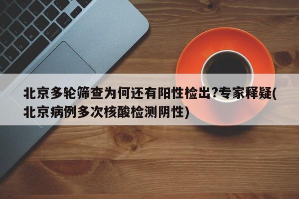 北京多轮筛查为何还有阳性检出?专家释疑(北京病例多次核酸检测阴性)