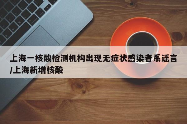 上海一核酸检测机构出现无症状感染者系谣言/上海新增核酸