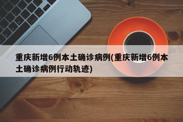 重庆新增6例本土确诊病例(重庆新增6例本土确诊病例行动轨迹)