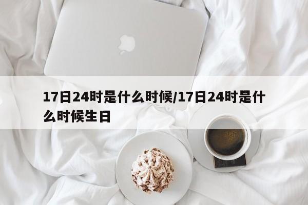 17日24时是什么时候/17日24时是什么时候生日