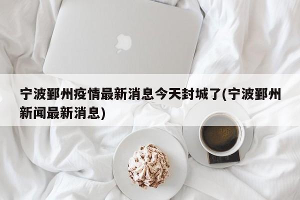 宁波鄞州疫情最新消息今天封城了(宁波鄞州新闻最新消息)