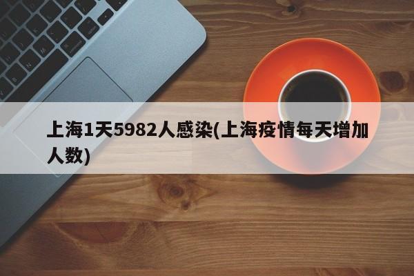 上海1天5982人感染(上海疫情每天增加人数)