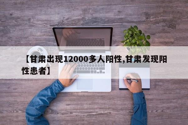 【甘肃出现12000多人阳性,甘肃发现阳性患者】