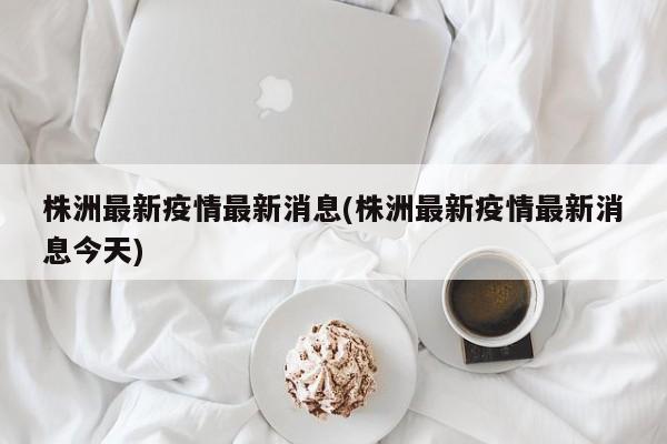 株洲最新疫情最新消息(株洲最新疫情最新消息今天)
