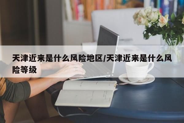 天津近来是什么风险地区/天津近来是什么风险等级