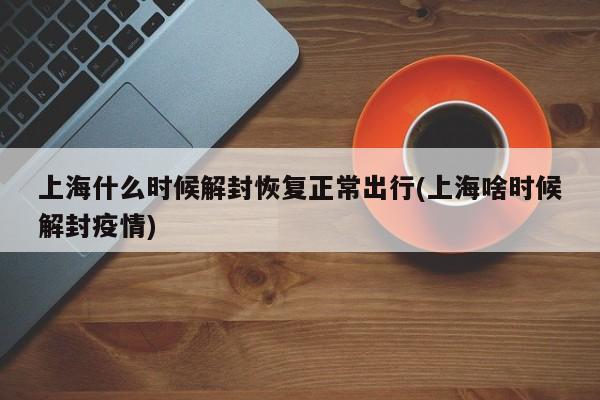 上海什么时候解封恢复正常出行(上海啥时候解封疫情)