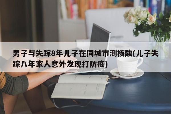 男子与失踪8年儿子在同城市测核酸(儿子失踪八年家人意外发现打防疫)