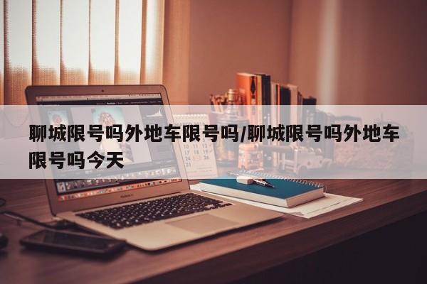 聊城限号吗外地车限号吗/聊城限号吗外地车限号吗今天