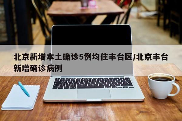 北京新增本土确诊5例均住丰台区/北京丰台新增确诊病例