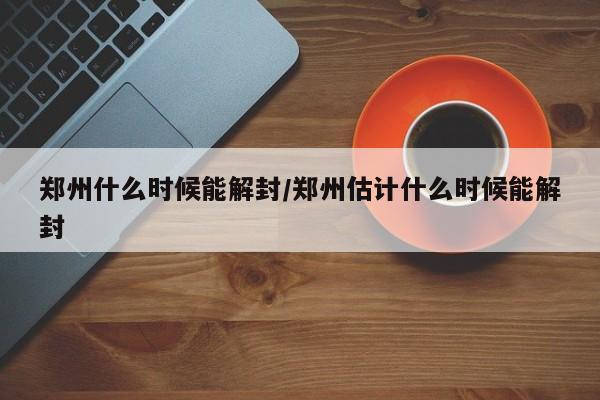 郑州什么时候能解封/郑州估计什么时候能解封