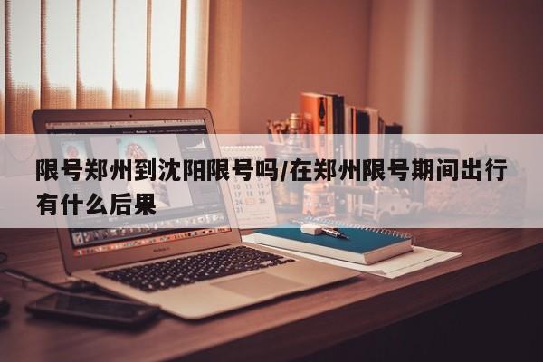 限号郑州到沈阳限号吗/在郑州限号期间出行有什么后果