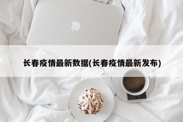 长春疫情最新数据(长春疫情最新发布)
