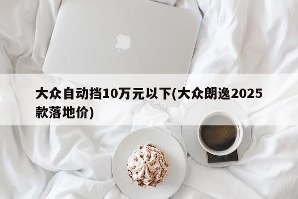 大众自动挡10万元以下(大众朗逸2025款落地价)