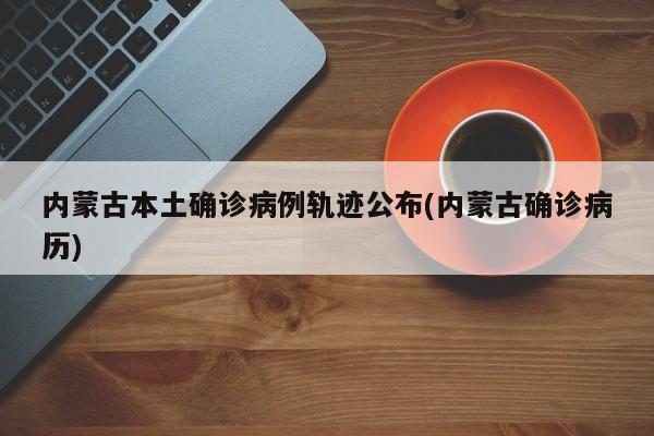 内蒙古本土确诊病例轨迹公布(内蒙古确诊病历)
