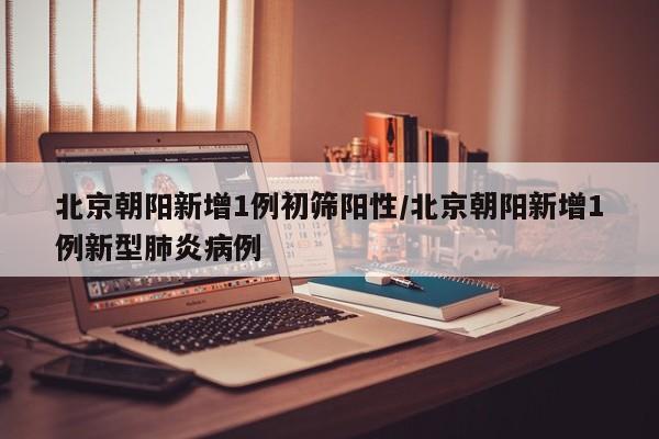北京朝阳新增1例初筛阳性/北京朝阳新增1例新型肺炎病例